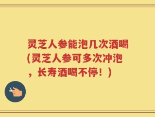 灵芝人参能泡几次酒喝(灵芝人参可多次冲泡，长寿酒喝不停！)