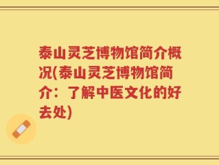 泰山灵芝博物馆简介概况(泰山灵芝博物馆简介：了解中医文化的好去处)