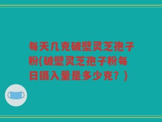 每天几克破壁灵芝孢子粉(破壁灵芝孢子粉每日摄入量是多少克？)