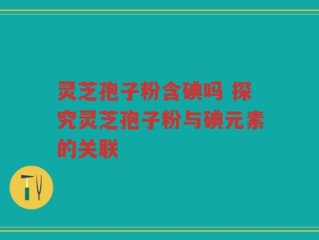 灵芝孢子粉含碘吗 探究灵芝孢子粉与碘元素的关联