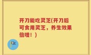 开刀能吃灵芝(开刀后可食用灵芝，养生效果倍增！)