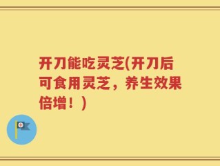 开刀能吃灵芝(开刀后可食用灵芝，养生效果倍增！)