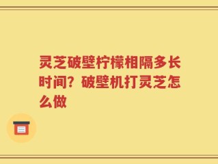 灵芝破壁柠檬相隔多长时间？破壁机打灵芝怎么做