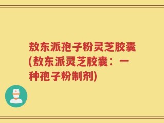 敖东派孢子粉灵芝胶囊(敖东派灵芝胶囊：一种孢子粉制剂)