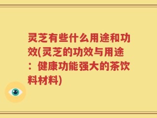 灵芝有些什么用途和功效(灵芝的功效与用途：健康功能强大的茶饮料材料)