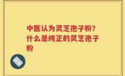 中医认为灵芝孢子粉？什么是纯正的灵芝孢子粉