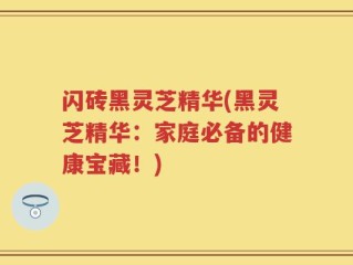 闪砖黑灵芝精华(黑灵芝精华：家庭必备的健康宝藏！)