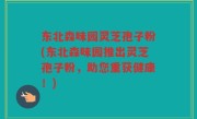 东北森味园灵芝孢子粉(东北森味园推出灵芝孢子粉，助您重获健康！)