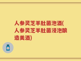人参灵芝羊肚菌泡酒(人参灵芝羊肚菌浸泡酿造美酒)