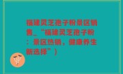 福建灵芝孢子粉景区销售_“福建灵芝孢子粉：景区热销，健康养生新选择”)