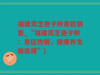福建灵芝孢子粉景区销售_“福建灵芝孢子粉：景区热销，健康养生新选择”)