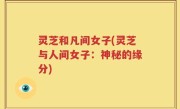 灵芝和凡间女子(灵芝与人间女子：神秘的缘分)