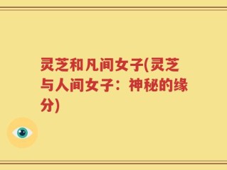 灵芝和凡间女子(灵芝与人间女子：神秘的缘分)