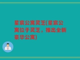 星宸公寓灵芝(星宸公寓位于灵芝，推出全新豪华公寓)