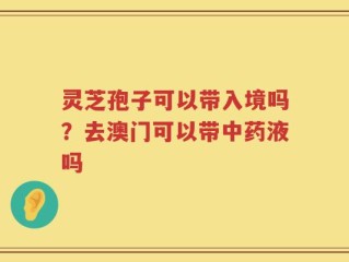 灵芝孢子可以带入境吗？去澳门可以带中药液吗