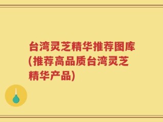 台湾灵芝精华推荐图库(推荐高品质台湾灵芝精华产品)