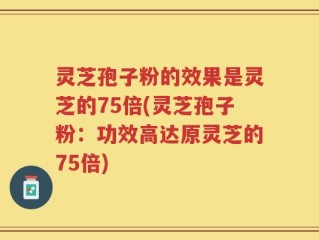 灵芝孢子粉的效果是灵芝的75倍(灵芝孢子粉：功效高达原灵芝的75倍)