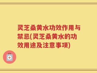 灵芝桑黄水功效作用与禁忌(灵芝桑黄水的功效用途及注意事项)