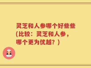 灵芝和人参哪个好些些(比较：灵芝和人参，哪个更为优越？)