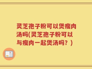 灵芝孢子粉可以煲瘦肉汤吗(灵芝孢子粉可以与瘦肉一起煲汤吗？)