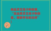 精品灵芝孢子粉胶囊_“高品质灵芝孢子粉胶囊，健康养生新选择”)