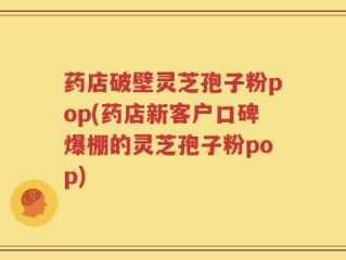 药店破壁灵芝孢子粉pop(药店新客户口碑爆棚的灵芝孢子粉pop)