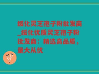 绥化灵芝孢子粉批发商_绥化优质灵芝孢子粉批发商：精选高品质，量大从优