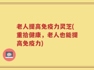 老人提高免疫力灵芝(重拾健康，老人也能提高免疫力)