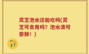 灵芝泡水还能吃吗(灵芝可食用吗？泡水渍可尝鲜！)
