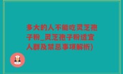 多大的人不能吃灵芝孢子粉_灵芝孢子粉适宜人群及禁忌事项解析)