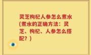 灵芝枸杞人参怎么煮水(煮水的正确方法：灵芝、枸杞、人参怎么搭配？)