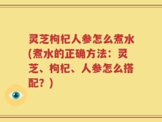 灵芝枸杞人参怎么煮水(煮水的正确方法：灵芝、枸杞、人参怎么搭配？)