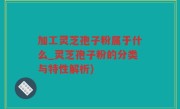 加工灵芝孢子粉属于什么_灵芝孢子粉的分类与特性解析)