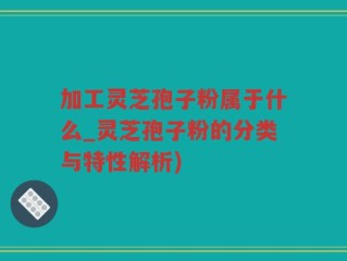 加工灵芝孢子粉属于什么_灵芝孢子粉的分类与特性解析)