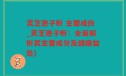 灵芝孢子粉 主要成份_灵芝孢子粉：全面解析其主要成分及健康益处)