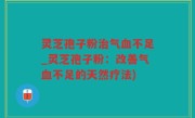 灵芝孢子粉治气血不足_灵芝孢子粉：改善气血不足的天然疗法)