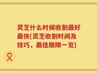 灵芝什么时候收割最好最快(灵芝收割时间及技巧，最佳期限一览)