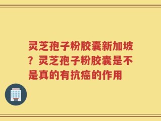 灵芝孢子粉胶囊新加坡？灵芝孢子粉胶囊是不是真的有抗癌的作用