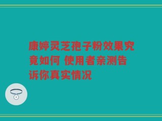 康婷灵芝孢子粉效果究竟如何 使用者亲测告诉你真实情况