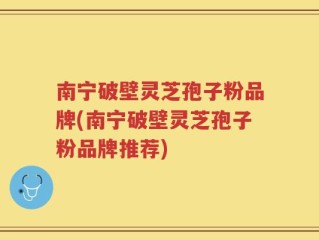 南宁破壁灵芝孢子粉品牌(南宁破壁灵芝孢子粉品牌推荐)