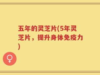五年的灵芝片(5年灵芝片，提升身体免疫力)