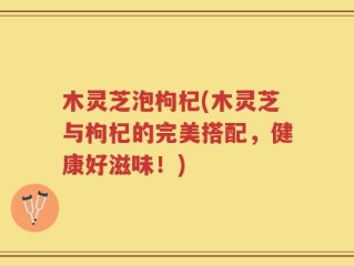 木灵芝泡枸杞(木灵芝与枸杞的完美搭配，健康好滋味！)