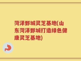 菏泽鄄城灵芝基地(山东菏泽鄄城打造绿色健康灵芝基地)