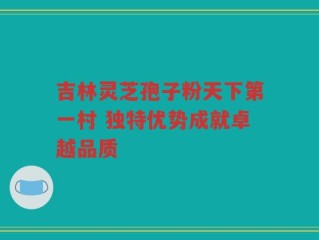 吉林灵芝孢子粉天下第一村 独特优势成就卓越品质
