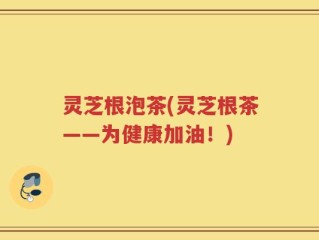 灵芝根泡茶(灵芝根茶——为健康加油！)