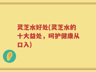 灵芝水好处(灵芝水的十大益处，呵护健康从口入)