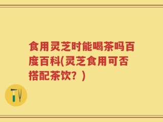 食用灵芝时能喝茶吗百度百科(灵芝食用可否搭配茶饮？)