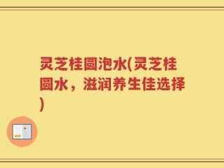 灵芝桂圆泡水(灵芝桂圆水，滋润养生佳选择)