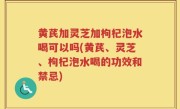 黄芪加灵芝加枸杞泡水喝可以吗(黄芪、灵芝、枸杞泡水喝的功效和禁忌)