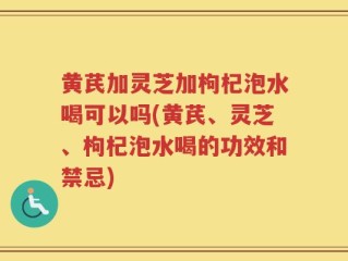 黄芪加灵芝加枸杞泡水喝可以吗(黄芪、灵芝、枸杞泡水喝的功效和禁忌)